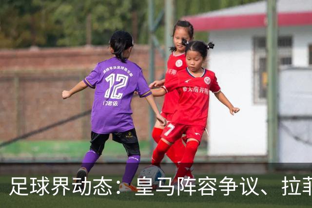 足球界动态：皇马阵容争议、拉菲尼亚远行与新帅任命
